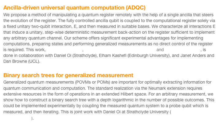 Ancilla-driven universal quantum computation (ADQC)
We propose a method of manipulating a quantum register remotely with the help of a single ancilla that steers the evolution of the register. The fully controlled ancilla qubit is coupled to the computational register solely via a fixed unitary two-qubit interaction, E, and then measured in suitable bases. We characterize all interactions E that induce a unitary, step-wise deterministic measurement back-action on the register sufficient to implement any arbitrary quantum channel. Our scheme offers significant experimental advantages for implementing computations, preparing states and performing generalized measurements as no direct control of the register is required. This work, arXiv:0911.3783v1,  Phys. Rev. A 82, 020301 (2010) (R). and arXiv:0905.3354v2, is done in collaboration with Daniel Oi (Strathclyde), Elham Kashefi (Edinburgh University), and Janet Anders and Dan Browne (UCL).

Binary search trees for generalized measurement
Generalized quantum measurements (POVMs or POMs) are important for optimally extracting information for quantum communication and computation. The standard realization via the Neumark extension requires extensive resources in the form of operations in an extended Hilbert space. For an arbitrary measurement, we show how to construct a binary search tree with a depth logarithmic in the number of possible outcomes. This could be implemented experimentally by coupling the measured quantum system to a probe qubit which is measured, and then iterating. This is joint work with Daniel Oi at Strathclyde University (Phys. Rev. A 77, 052104 (2008)).